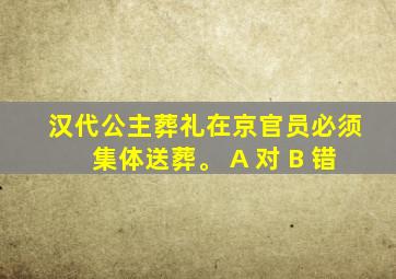 汉代公主葬礼在京官员必须集体送葬。 A 对 B 错